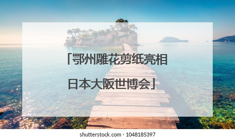 鄂州雕花剪纸亮相日本大阪世博会