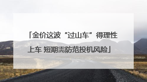 金价这波“过山车”得理性上车 短期需防范投机风险
