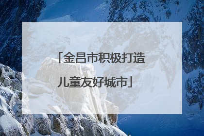 金昌市积极打造儿童友好城市