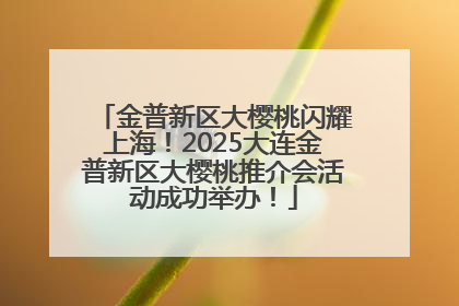 金普新区大樱桃闪耀上海！2025大连金普新区大樱桃推介会活动成功举办！