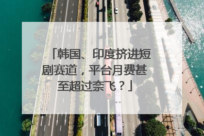 韩国、印度挤进短剧赛道，平台月费甚至超过奈飞？
