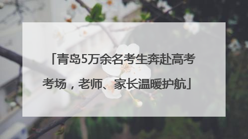 青岛5万余名考生奔赴高考考场，老师、家长温暖护航