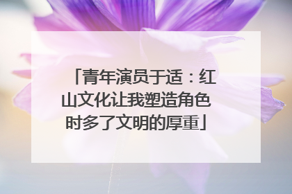 青年演员于适：红山文化让我塑造角色时多了文明的厚重