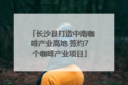长沙县打造中南咖啡产业高地 签约7个咖啡产业项目