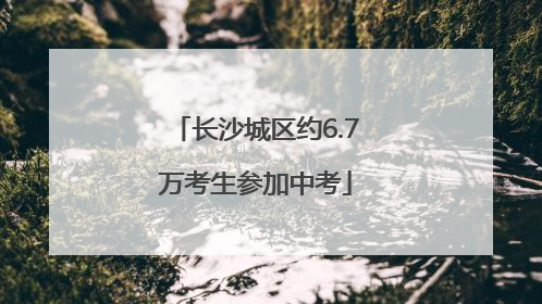 长沙城区约6.7万考生参加中考