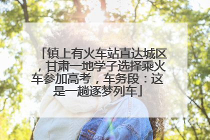 镇上有火车站直达城区，甘肃一地学子选择乘火车参加高考，车务段：这是一趟逐梦列车
