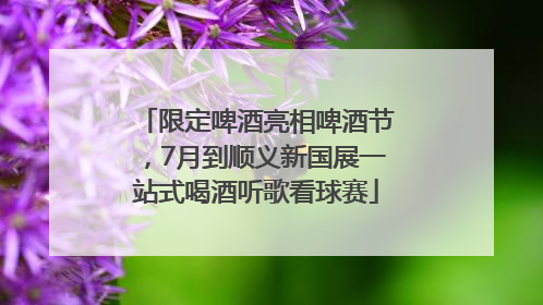 限定啤酒亮相啤酒节，7月到顺义新国展一站式喝酒听歌看球赛
