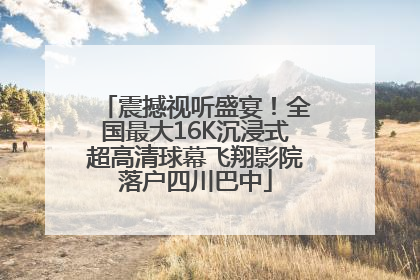 震撼视听盛宴！全国最大16K沉浸式超高清球幕飞翔影院落户四川巴中