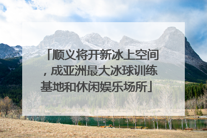 顺义将开新冰上空间，成亚洲最大冰球训练基地和休闲娱乐场所