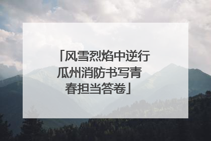 风雪烈焰中逆行 瓜州消防书写青春担当答卷