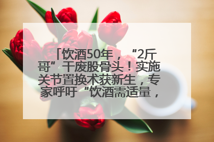 饮酒50年，“2斤哥”干废股骨头！实施关节置换术获新生，专家呼吁“饮酒需适量，守护骨骼健康”