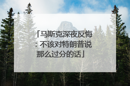 马斯克深夜反悔：不该对特朗普说那么过分的话