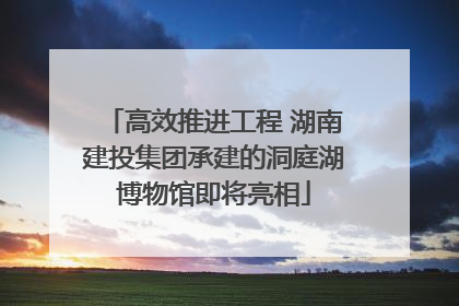 高效推进工程 湖南建投集团承建的洞庭湖博物馆即将亮相