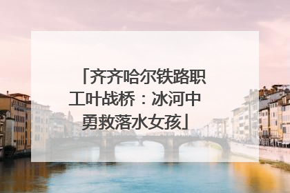 齐齐哈尔铁路职工叶战桥：冰河中勇救落水女孩