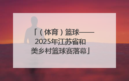 （体育）篮球——2025年江苏省和美乡村篮球赛落幕