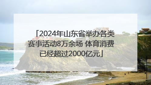 2024年山东省举办各类赛事活动8万余场 体育消费已经超过2000亿元