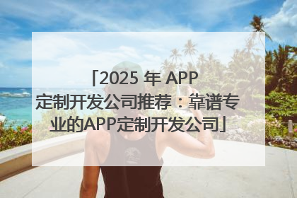 2025 年 APP 定制开发公司推荐：靠谱专业的APP定制开发公司