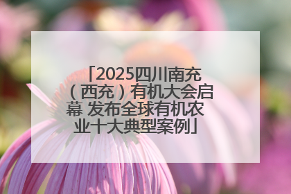 2025四川南充（西充）有机大会启幕 发布全球有机农业十大典型案例