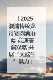 2025溆浦传统龙舟赛圆满落幕 竞速表演双燃 共展“大端午”魅力