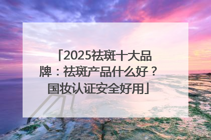 2025祛斑十大品牌：祛斑产品什么好？国妆认证安全好用