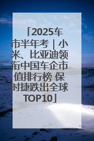 2025车市半年考｜小米、比亚迪领衔中国车企市值排行榜 保时捷跌出全球TOP10