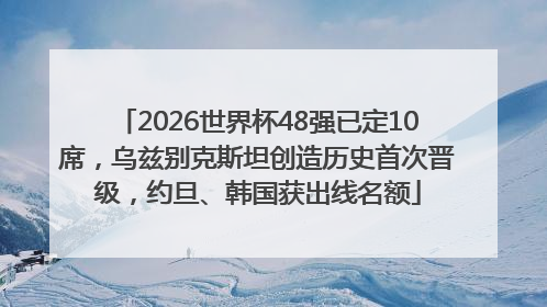2026世界杯48强已定10席，乌兹别克斯坦创造历史首次晋级，约旦、韩国获出线名额