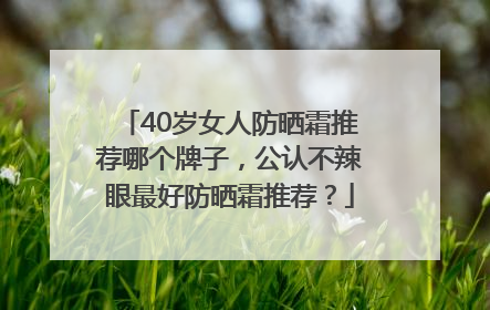 40岁女人防晒霜推荐哪个牌子，公认不辣眼最好防晒霜推荐？