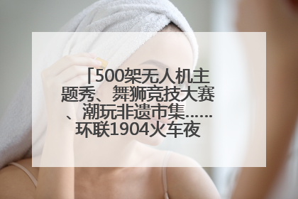 500架无人机主题秀、舞狮竞技大赛、潮玩非遗市集……环联1904火车夜市迎来两周年庆典