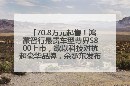 70.8万元起售！鸿蒙智行最贵车型尊界S800上市，欲以科技对抗超豪华品牌，余承东发布会未提及迈巴赫