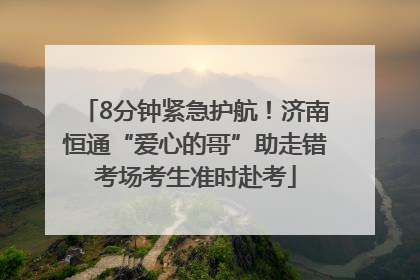 8分钟紧急护航！济南恒通“爱心的哥”助走错考场考生准时赴考
